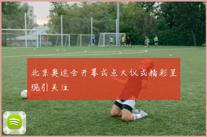 北京奥运会开幕式点火仪式精彩呈现引关注