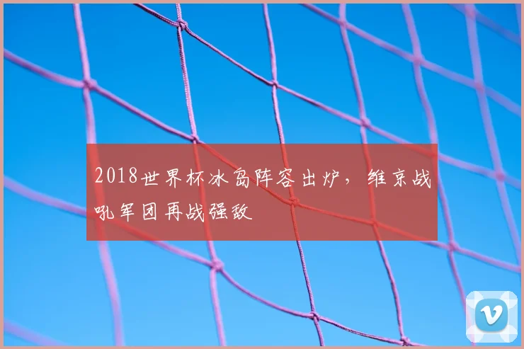 2018世界杯冰岛阵容出炉，维京战吼军团再战强敌