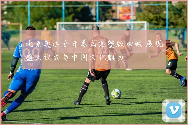 北京奥运会开幕式完整版回顾 展现盛大仪式与中国文化魅力