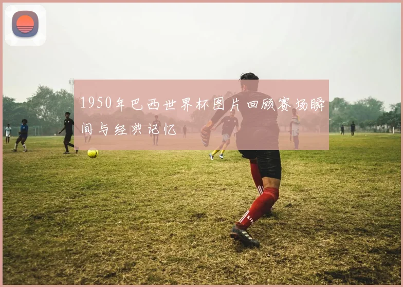 1950年巴西世界杯图片回顾赛场瞬间与经典记忆