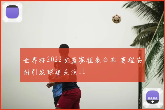世界杯2022女蓝赛程表公布 赛程安排引发球迷关注_1