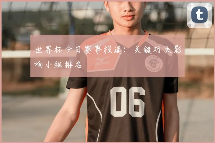世界杯今日赛事报道:关键对决影响小组排名